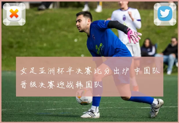 女足亚洲杯半决赛比分出炉 中国队晋级决赛迎战韩国队