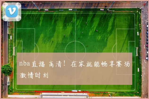 nba直播 高清！在家就能畅享赛场激情时刻