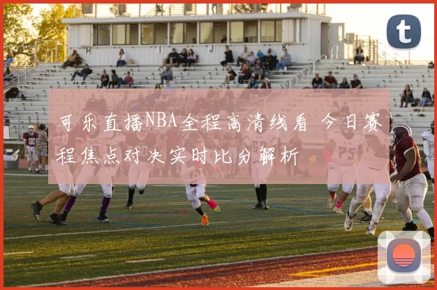可乐直播NBA全程高清线看 今日赛程焦点对决实时比分解析