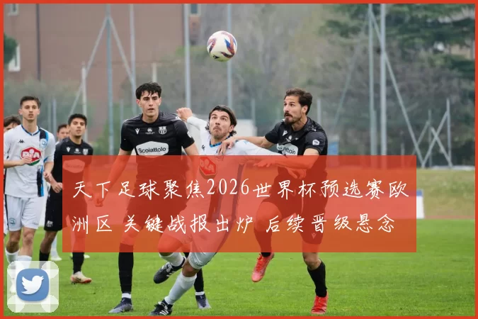 天下足球聚焦2026世界杯预选赛欧洲区 关键战报出炉 后续晋级悬念再起