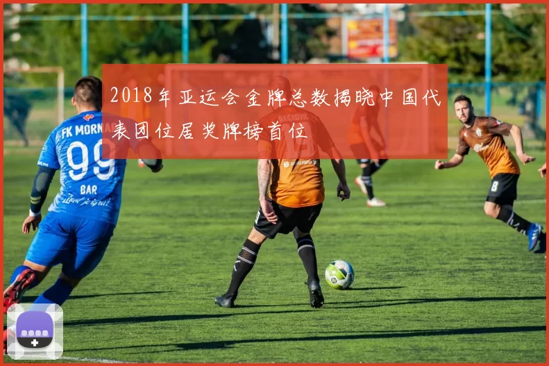 2018年亚运会金牌总数揭晓中国代表团位居奖牌榜首位