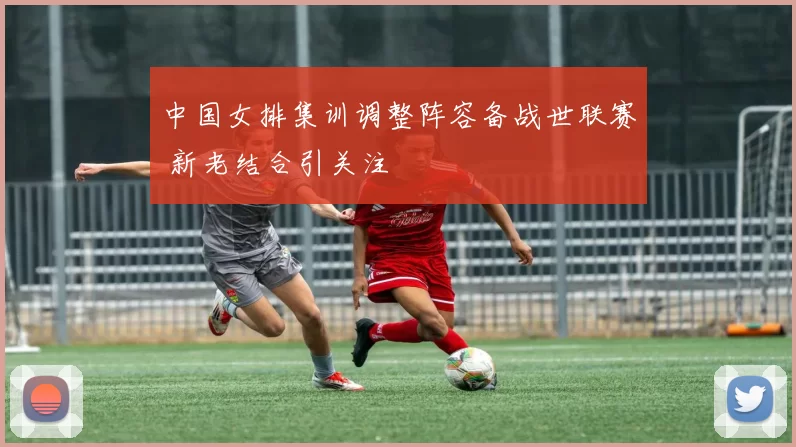 中国女排集训调整阵容备战世联赛 新老结合引关注