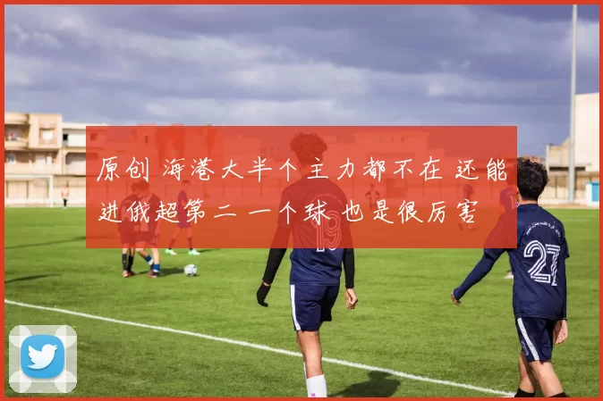 原创 海港大半个主力都不在 还能进俄超第二 一个球 也是很厉害
