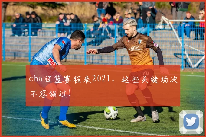 cba辽篮赛程表2021，这些关键场次不容错过！