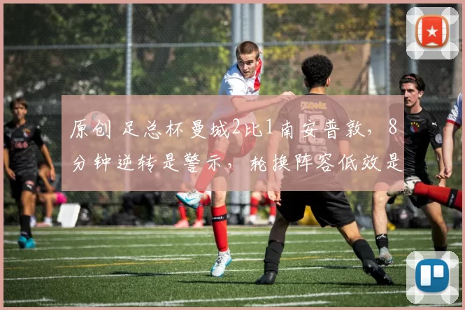 原创 足总杯曼城2比1南安普敦，8分钟逆转是警示，轮换阵容低效是隐患