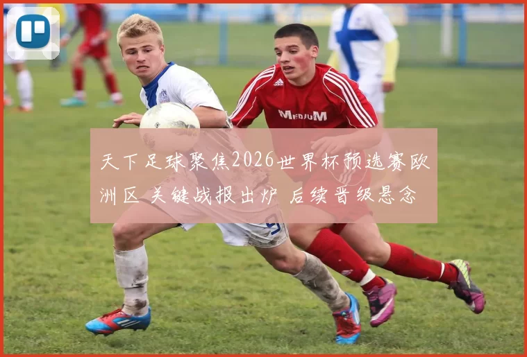天下足球聚焦2026世界杯预选赛欧洲区 关键战报出炉 后续晋级悬念再起