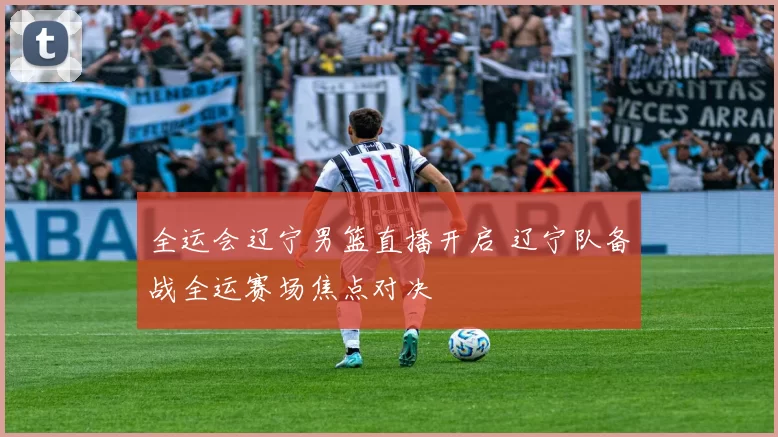 全运会辽宁男篮直播开启 辽宁队备战全运赛场焦点对决