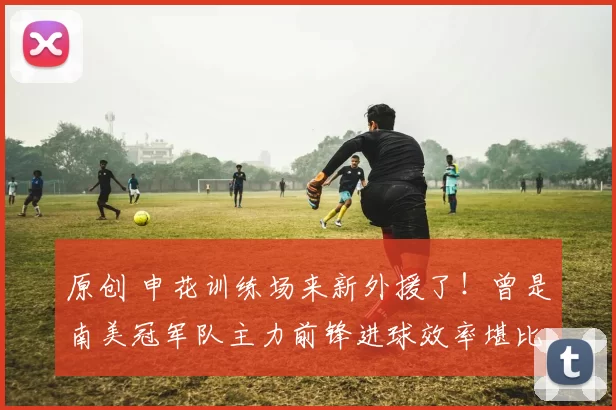 原创 申花训练场来新外援了！曾是南美冠军队主力前锋进球效率堪比金靴，值得期待