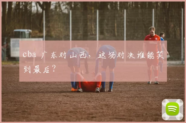 cba 广东对山西，这场对决谁能笑到最后？