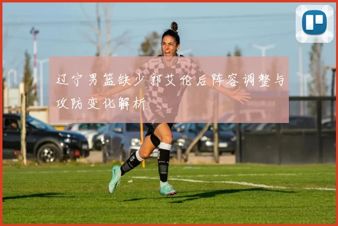 辽宁男篮缺少郭艾伦后阵容调整与攻防变化解析