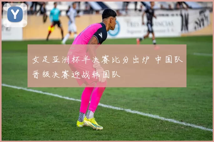 女足亚洲杯半决赛比分出炉 中国队晋级决赛迎战韩国队