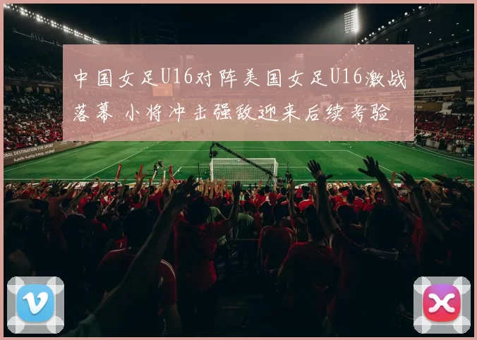 中国女足U16对阵美国女足U16激战落幕 小将冲击强敌迎来后续考验