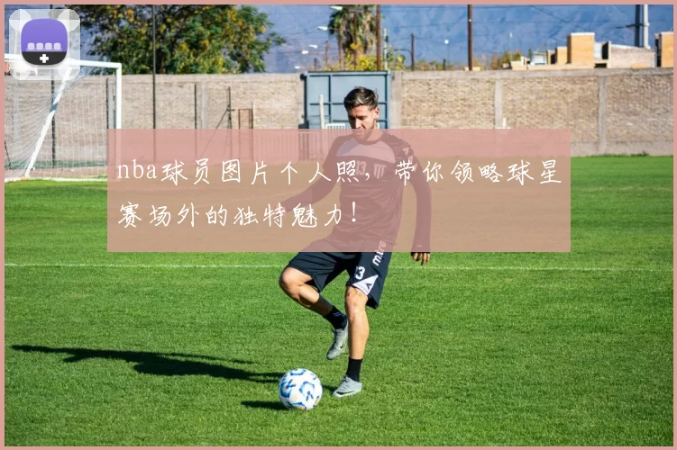 nba球员图片个人照，带你领略球星赛场外的独特魅力！