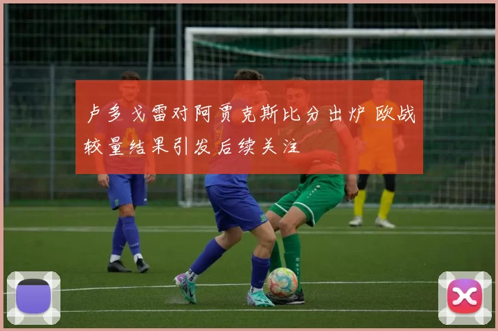 卢多戈雷对阿贾克斯比分出炉 欧战较量结果引发后续关注