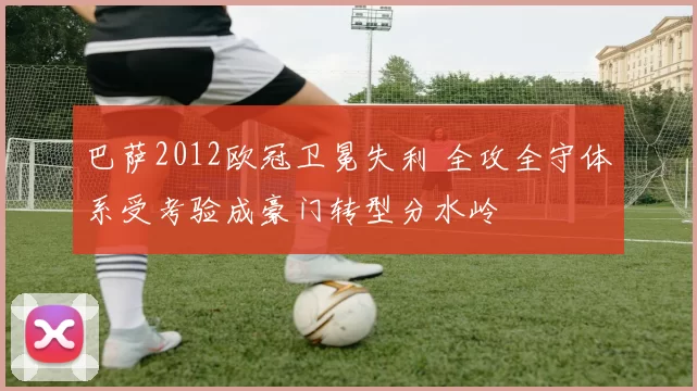 巴萨2012欧冠卫冕失利 全攻全守体系受考验成豪门转型分水岭