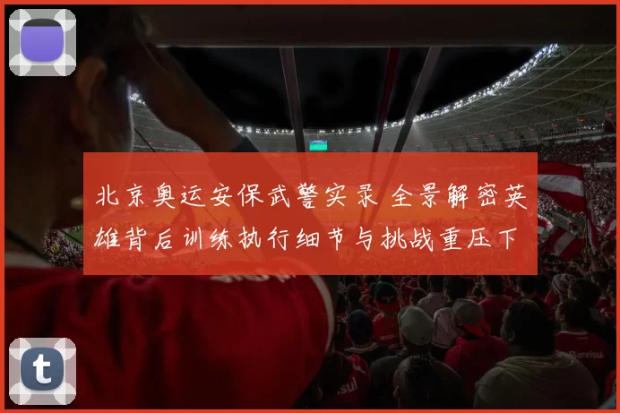 北京奥运安保武警实录 全景解密英雄背后训练执行细节与挑战重压下