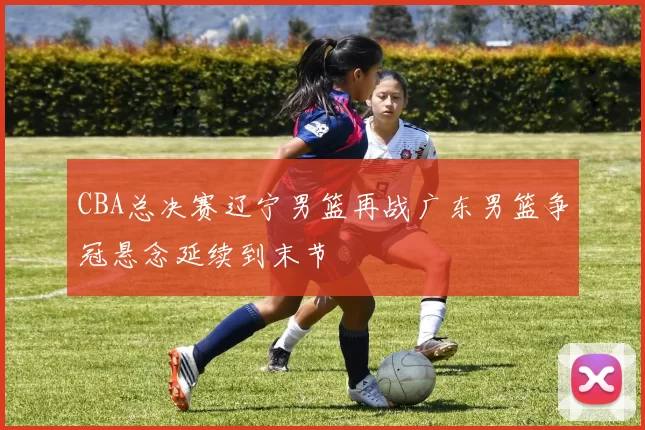 CBA总决赛辽宁男篮再战广东男篮争冠悬念延续到末节