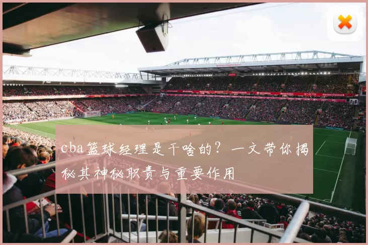 cba篮球经理是干啥的？一文带你揭秘其神秘职责与重要作用