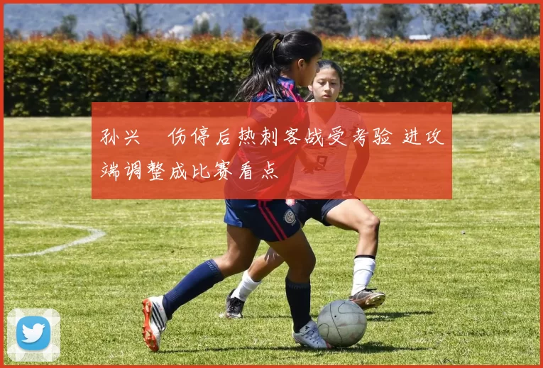 孙兴慜伤停后热刺客战受考验 进攻端调整成比赛看点