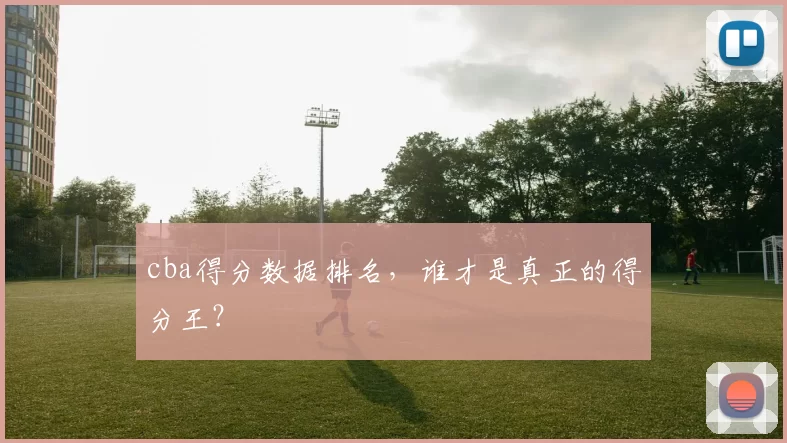 cba得分数据排名，谁才是真正的得分王？