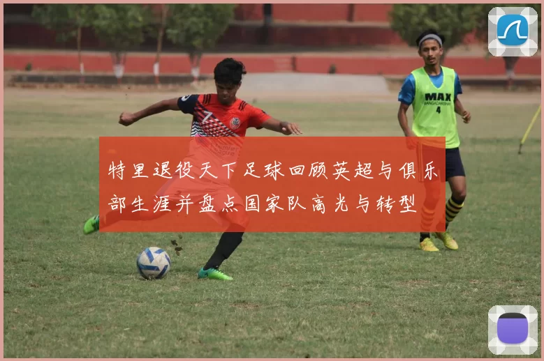 特里退役天下足球回顾英超与俱乐部生涯并盘点国家队高光与转型