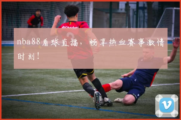 nba88看球直播,畅享热血赛事激情时刻!