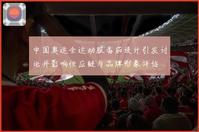 中国奥运会运动服番茄设计引发讨论并影响供应链与品牌形象评估