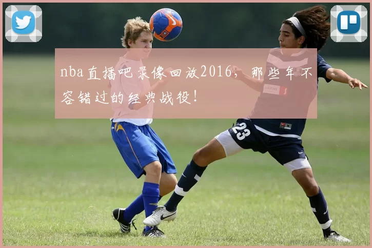 nba直播吧录像回放2016，那些年不容错过的经典战役！