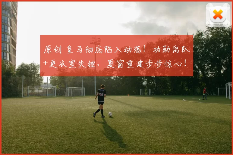 原创 皇马彻底陷入动荡！功勋离队+更衣室失控，夏窗重建步步惊心！
