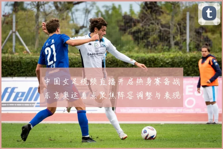 中国女足视频直播开启热身赛备战东京奥运看点聚焦阵容调整与表现
