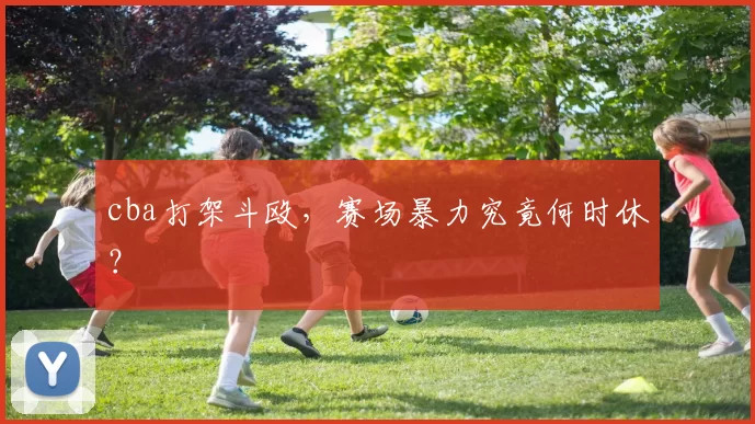 cba打架斗殴,赛场暴力究竟何时休?