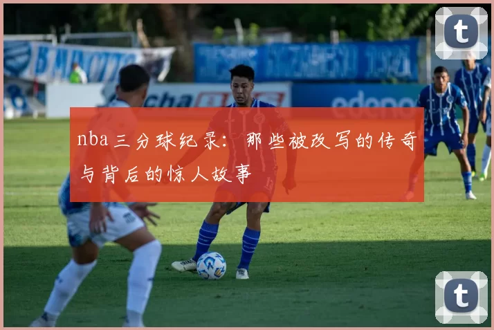 nba三分球纪录：那些被改写的传奇与背后的惊人故事