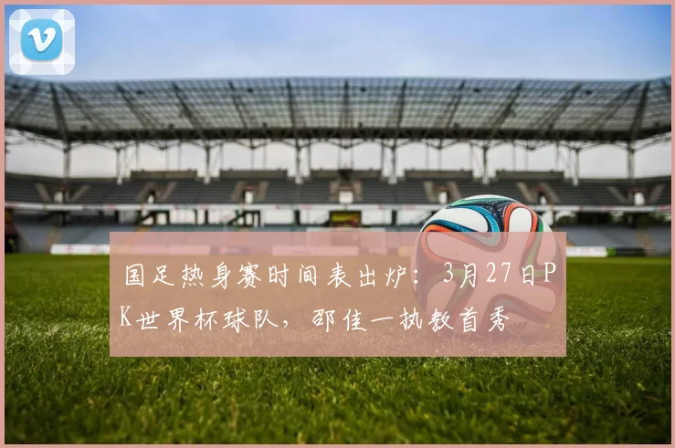 国足热身赛时间表出炉:3月27日PK世界杯球队,邵佳一执教首秀