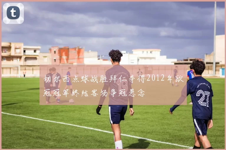 切尔西点球战胜拜仁夺得2012年欧冠冠军终结客场争冠悬念