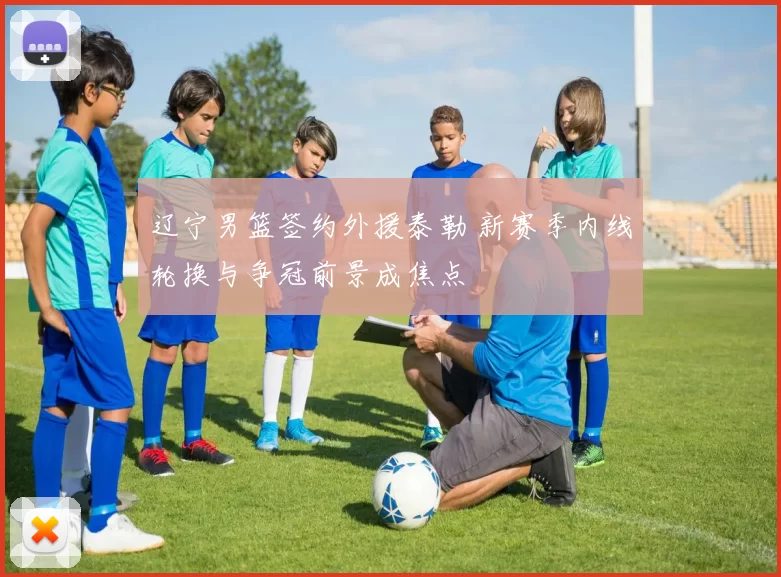 辽宁男篮签约外援泰勒 新赛季内线轮换与争冠前景成焦点