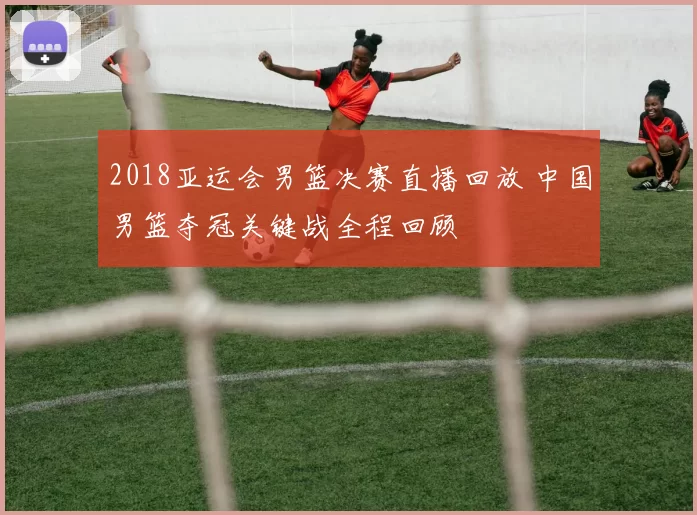 2018亚运会男篮决赛直播回放 中国男篮夺冠关键战全程回顾