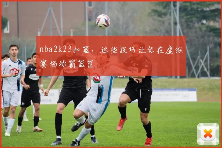 nba2k23扣篮,这些技巧让你在虚拟赛场称霸篮筐