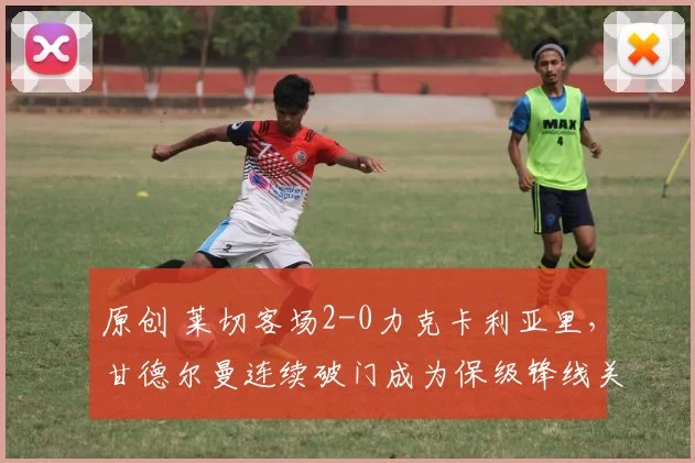 原创 莱切客场2-0力克卡利亚里,甘德尔曼连续破门成为保级锋线关键