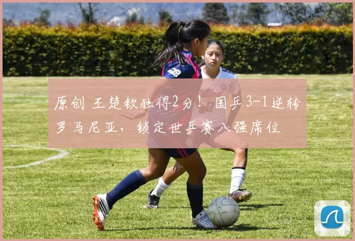 原创 王楚钦独得2分！国乒3-1逆转罗马尼亚，锁定世乒赛八强席位