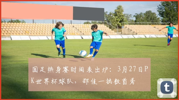 国足热身赛时间表出炉:3月27日PK世界杯球队,邵佳一执教首秀