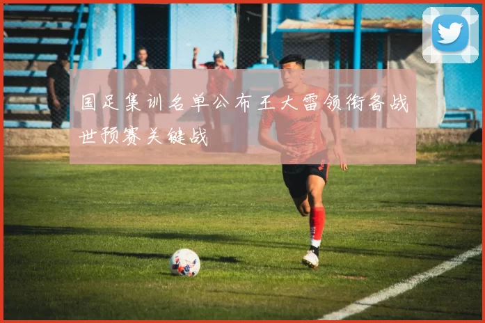 国足集训名单公布王大雷领衔备战世预赛关键战