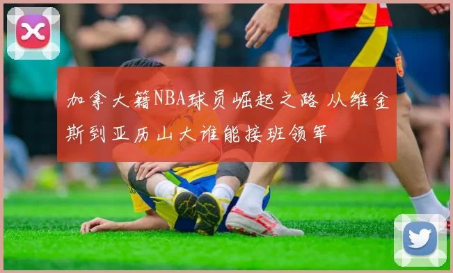 加拿大籍NBA球员崛起之路 从维金斯到亚历山大谁能接班领军
