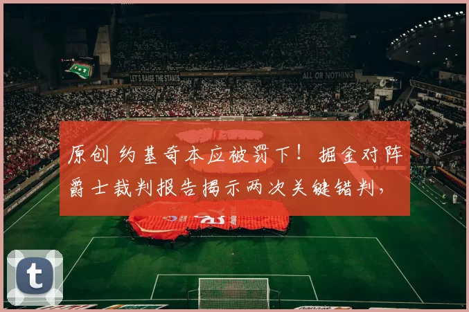 原创 约基奇本应被罚下！掘金对阵爵士裁判报告揭示两次关键错判，双方各有损失