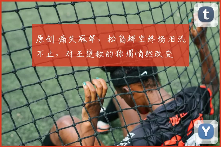 原创 痛失冠军，松岛辉空终场泪流不止，对王楚钦的称谓悄然改变