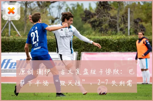 原创 谢伊・吉文复盘纽卡惨败：巴萨下半场 “毁灭性”，2-7 失利需深刻反思