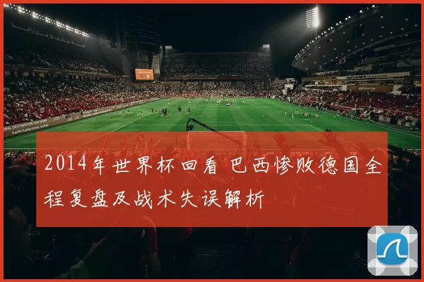 2014年世界杯回看 巴西惨败德国全程复盘及战术失误解析