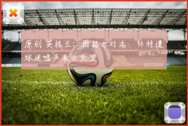 原创 英格兰：图赫尔对本・怀特遭球迷嘘声表示失望