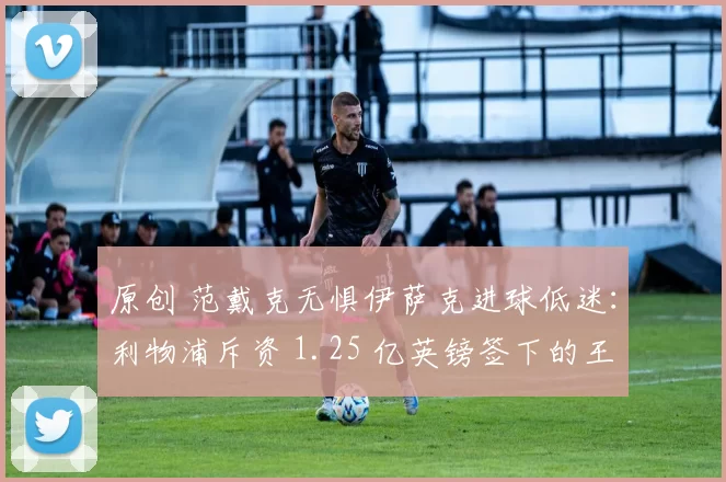 原创 范戴克无惧伊萨克进球低迷：利物浦斥资 1.25 亿英镑签下的王牌前锋，终将兑现身价