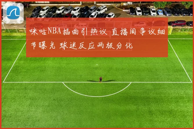 咪咕NBA插曲引热议 直播间争议细节曝光 球迷反应两极分化