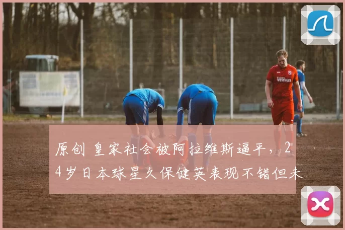 原创 皇家社会被阿拉维斯逼平，24岁日本球星久保健英表现不错但未能拯救球队
